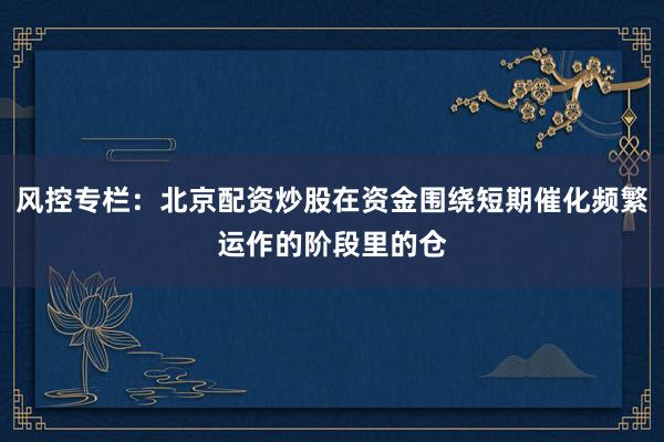 风控专栏：北京配资炒股在资金围绕短期催化频繁运作的阶段里的仓