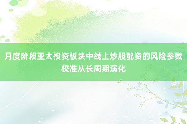 月度阶段亚太投资板块中线上炒股配资的风险参数校准从长周期演化