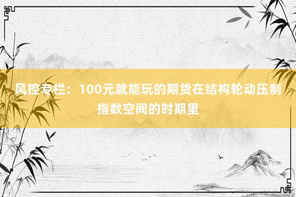 风控专栏：100元就能玩的期货在结构轮动压制指数空间的时期里
